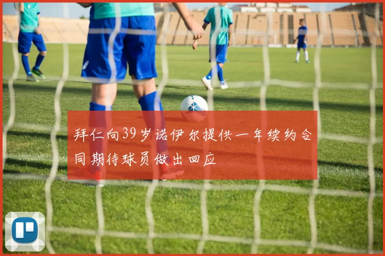 拜仁向39岁诺伊尔提供一年续约合同期待球员做出回应