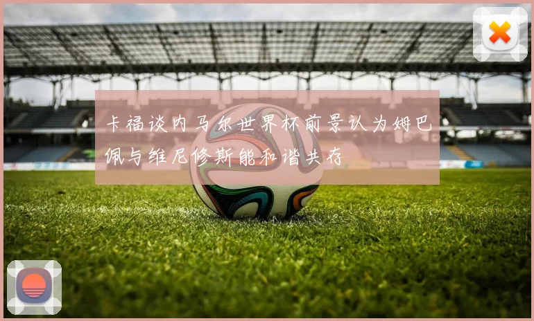 卡福谈内马尔世界杯前景认为姆巴佩与维尼修斯能和谐共存