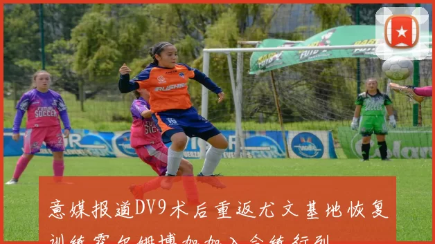 意媒报道DV9术后重返尤文基地恢复训练霍尔姆博加加入合练行列