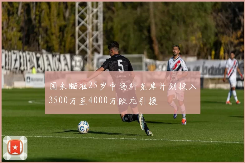 国米瞄准25岁中场科克库计划投入3500万至4000万欧元引援