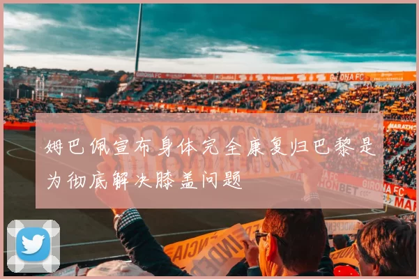 姆巴佩宣布身体完全康复归巴黎是为彻底解决膝盖问题