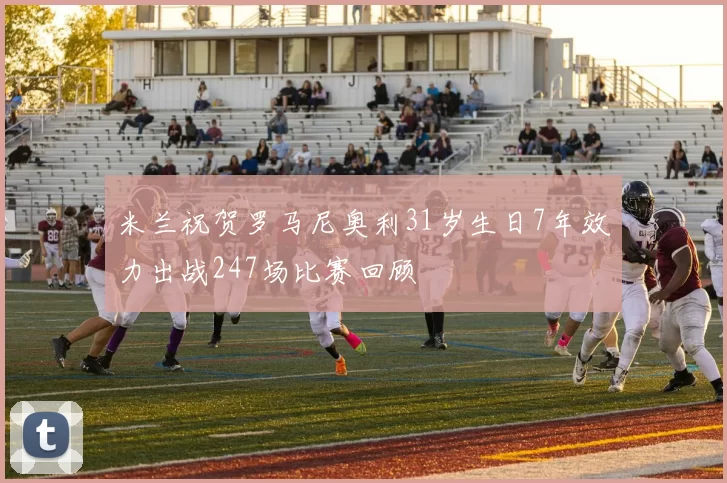 米兰祝贺罗马尼奥利31岁生日7年效力出战247场比赛回顾