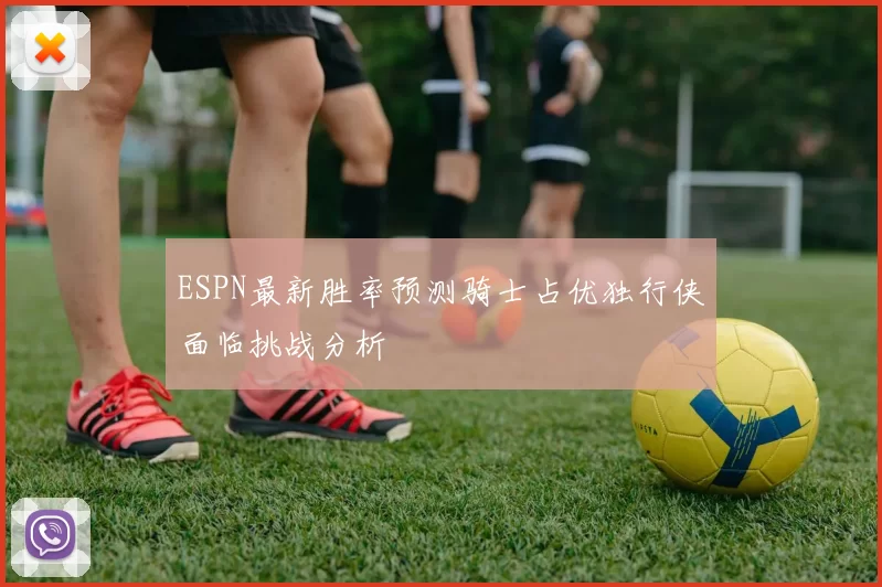 ESPN最新胜率预测骑士占优独行侠面临挑战分析