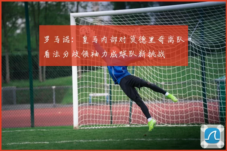 罗马诺：皇马内部对莫德里奇离队看法分歧领袖力成球队新挑战