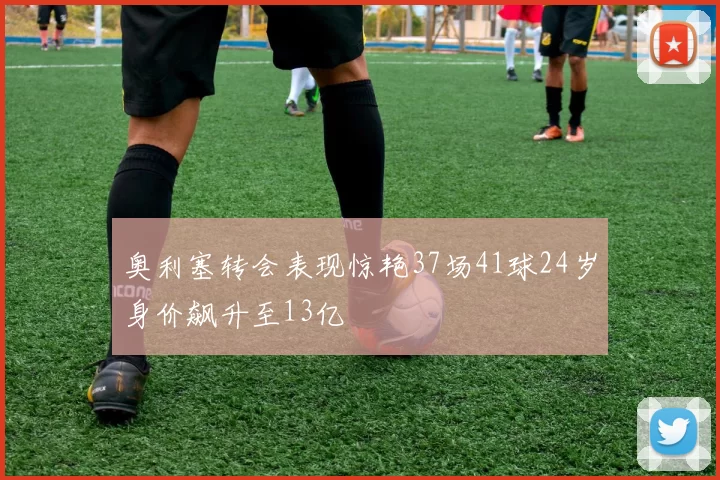 奥利塞转会表现惊艳37场41球24岁身价飙升至13亿