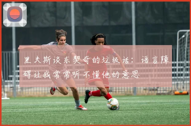 里夫斯谈东契奇的垃圾话：语言障碍让我常常听不懂他的意思