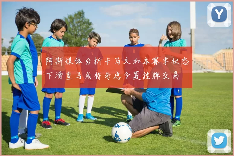 阿斯媒体分析卡马文加本赛季状态下滑皇马或将考虑今夏挂牌交易