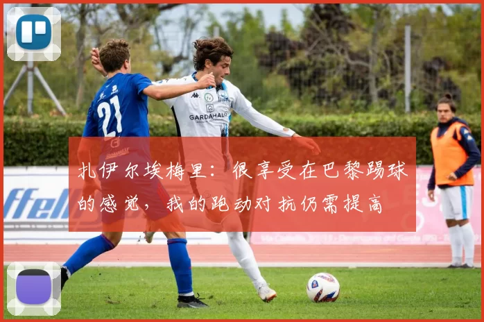 扎伊尔埃梅里：很享受在巴黎踢球的感觉，我的跑动对抗仍需提高