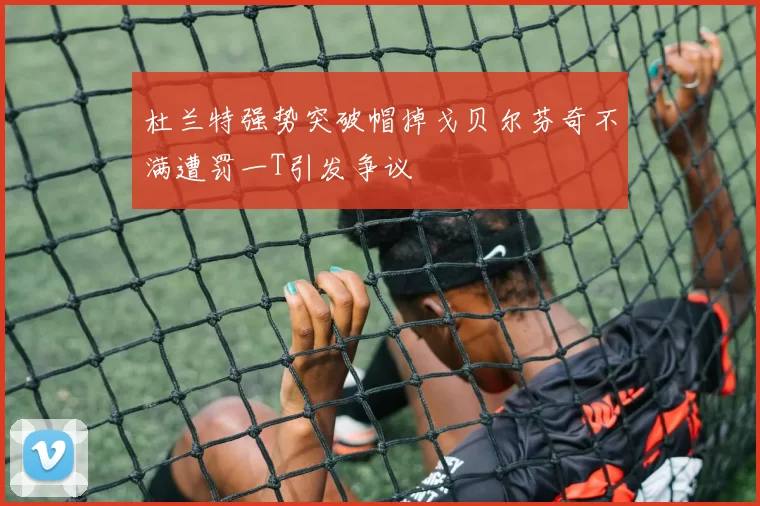 杜兰特强势突破帽掉戈贝尔芬奇不满遭罚一T引发争议