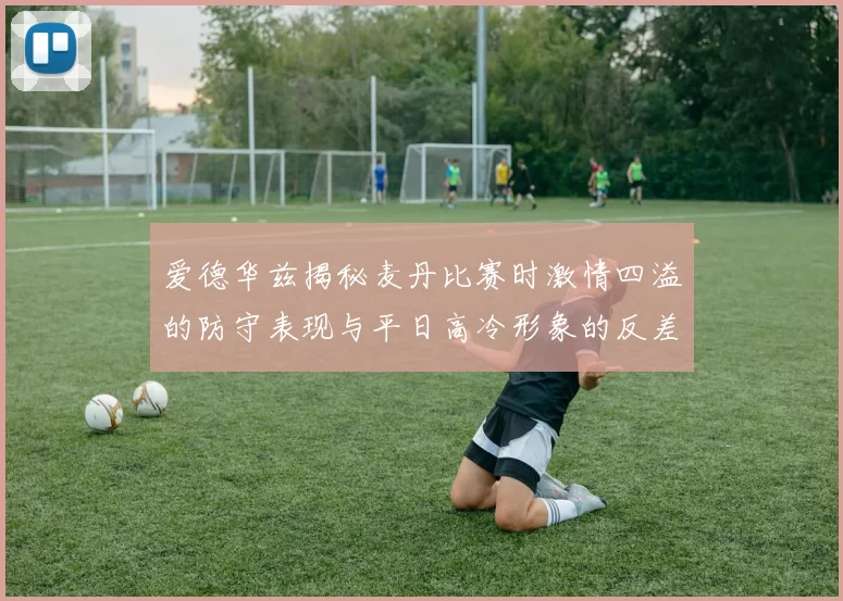爱德华兹揭秘麦丹比赛时激情四溢的防守表现与平日高冷形象的反差