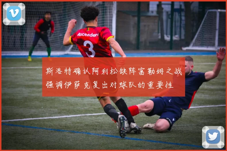 斯洛特确认阿利松缺阵富勒姆之战强调伊萨克复出对球队的重要性