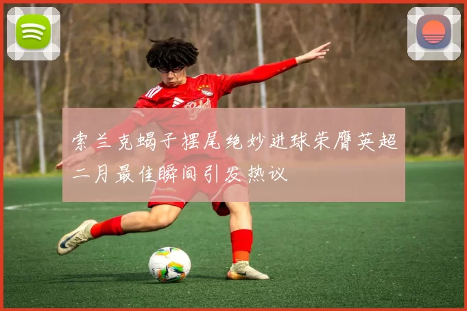索兰克蝎子摆尾绝妙进球荣膺英超二月最佳瞬间引发热议